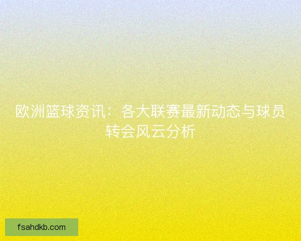 欧洲篮球资讯：各大联赛最新动态与球员转会风云分析