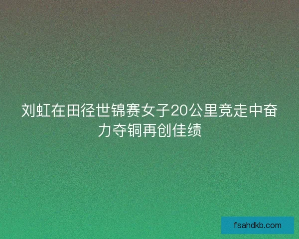 刘虹在田径世锦赛女子20公里竞走中奋力夺铜再创佳绩
