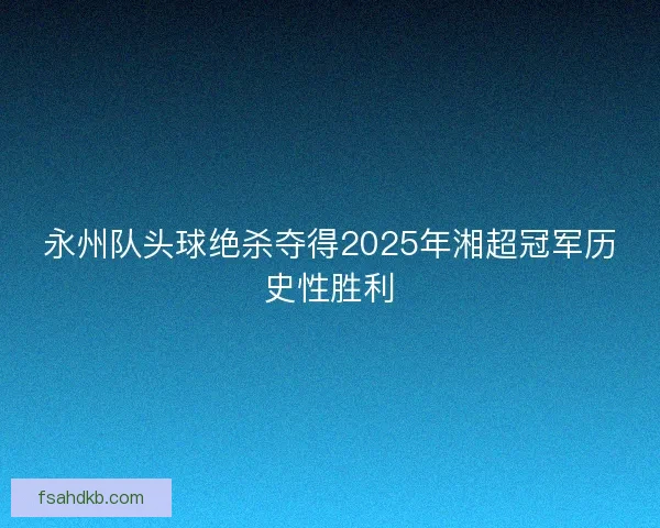 永州队头球绝杀夺得2025年湘超冠军历史性胜利