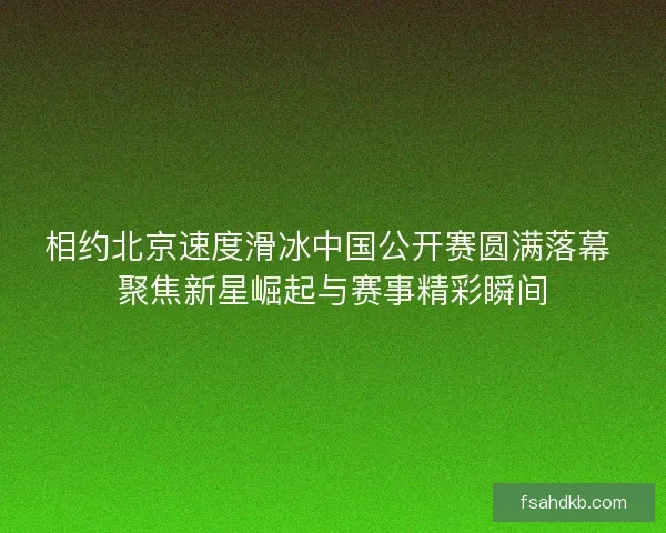 相约北京速度滑冰中国公开赛圆满落幕 聚焦新星崛起与赛事精彩瞬间