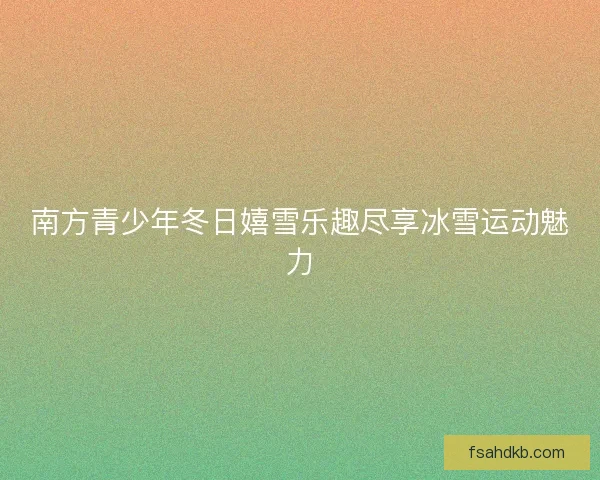 南方青少年冬日嬉雪乐趣尽享冰雪运动魅力