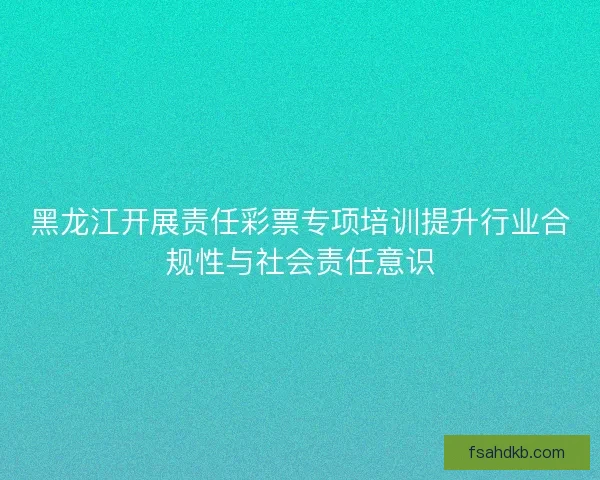 黑龙江开展责任彩票专项培训提升行业合规性与社会责任意识