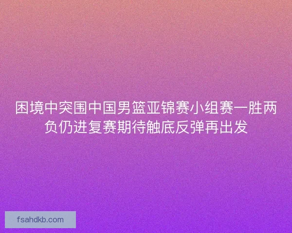 困境中突围中国男篮亚锦赛小组赛一胜两负仍进复赛期待触底反弹再出发