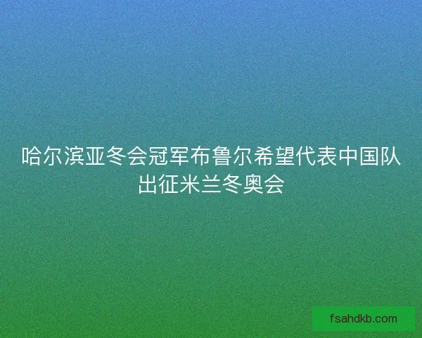 哈尔滨亚冬会冠军布鲁尔希望代表中国队出征米兰冬奥会