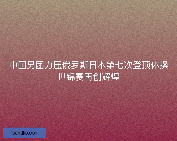 中国男团力压俄罗斯日本第七次登顶体操世锦赛再创辉煌